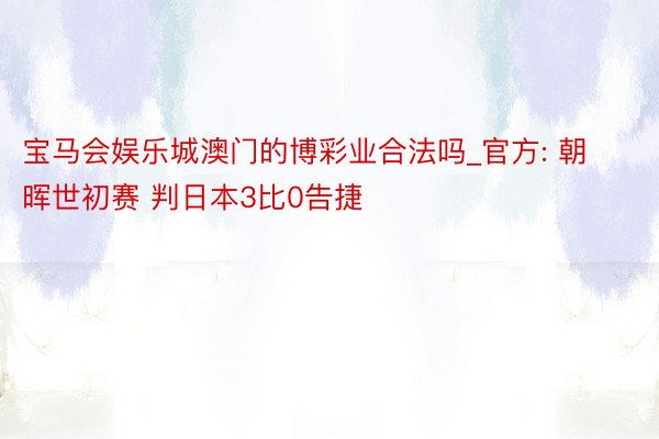 宝马会娱乐城澳门的博彩业合法吗_官方: 朝晖世初赛 判日本3比0告捷