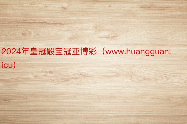 2024年皇冠骰宝冠亚博彩（www.huangguan.icu）