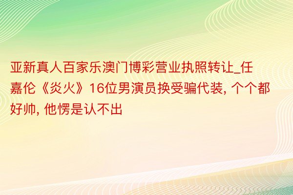 亚新真人百家乐澳门博彩营业执照转让_任嘉伦《炎火》16位男演员换受骗代装， 个个都好帅， 他愣是认不出