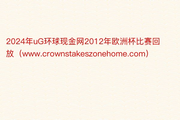 2024年uG环球现金网2012年欧洲杯比赛回放（www.crownstakeszonehome.com）