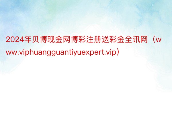 2024年贝博现金网博彩注册送彩金全讯网（www.viphuangguantiyuexpert.vip）