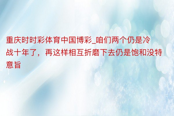 重庆时时彩体育中国博彩_咱们两个仍是冷战十年了，再这样相互折磨下去仍是饱和没特意旨