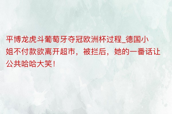 平博龙虎斗葡萄牙夺冠欧洲杯过程_德国小姐不付款欲离开超市，被拦后，她的一番话让公共哈哈大笑！