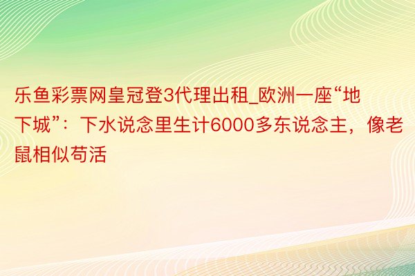 乐鱼彩票网皇冠登3代理出租_欧洲一座“地下城”：下水说念里生计6000多东说念主，像老鼠相似苟活