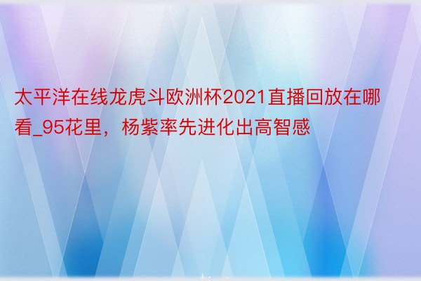 太平洋在线龙虎斗欧洲杯2021直播回放在哪看_95花里，杨紫率先进化出高智感