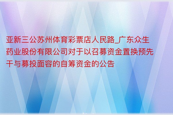 亚新三公苏州体育彩票店人民路_广东众生药业股份有限公司对于以召募资金置换预先干与募投面容的自筹资金的公告