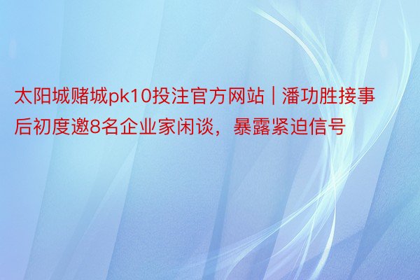 太阳城赌城pk10投注官方网站 | 潘功胜接事后初度邀8名企业家闲谈，暴露紧迫信号