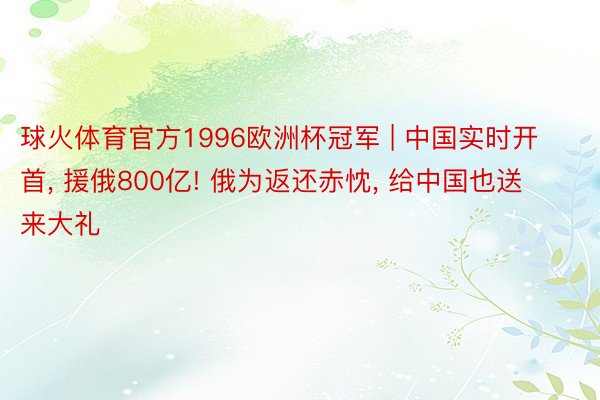 球火体育官方1996欧洲杯冠军 | 中国实时开首， 援俄800亿! 俄为返还赤忱， 给中国也送来大礼