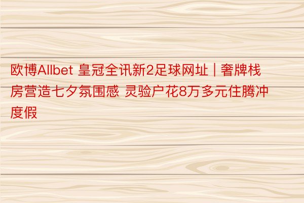 欧博Allbet 皇冠全讯新2足球网址 | 奢牌栈房营造七夕氛围感 灵验户花8万多元住腾冲度假