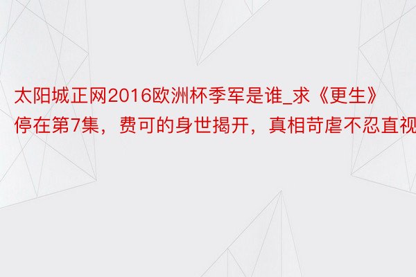 太阳城正网2016欧洲杯季军是谁_求《更生》停在第7集，费可的身世揭开，真相苛虐不忍直视