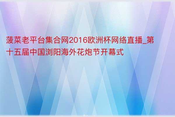 菠菜老平台集合网2016欧洲杯网络直播_第十五届中国浏阳海外花炮节开幕式