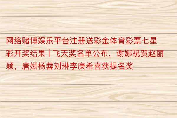 网络赌博娱乐平台注册送彩金体育彩票七星彩开奖结果 | 飞天奖名单公布，谢娜祝贺赵丽颖，唐嫣杨蓉刘琳李庚希喜获提名奖