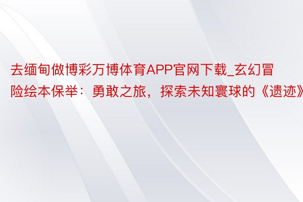 去缅甸做博彩万博体育APP官网下载_玄幻冒险绘本保举：勇敢之旅，探索未知寰球的《遗迹》