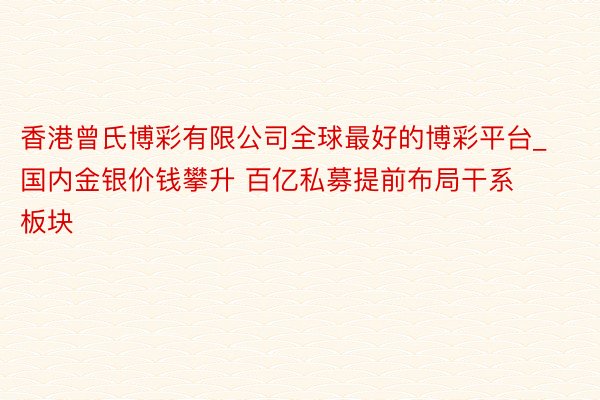 香港曾氏博彩有限公司全球最好的博彩平台_国内金银价钱攀升 百亿私募提前布局干系板块