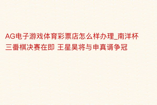 AG电子游戏体育彩票店怎么样办理_南洋杯三番棋决赛在即 王星昊将与申真谞争冠