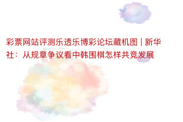 彩票网站评测乐透乐博彩论坛藏机图 | 新华社：从规章争议看中韩围棋怎样共竞发展