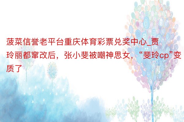 菠菜信誉老平台重庆体育彩票兑奖中心_贾玲丽都窜改后，张小斐被嘲神思女，“斐玲cp”变质了
