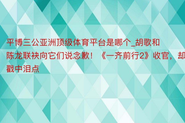平博三公亚洲顶级体育平台是哪个_胡歌和陈龙联袂向它们说念歉！《一齐前行2》收官，却戳中泪点
