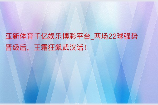 亚新体育千亿娱乐博彩平台_两场22球强势晋级后，王霜狂飙武汉话！